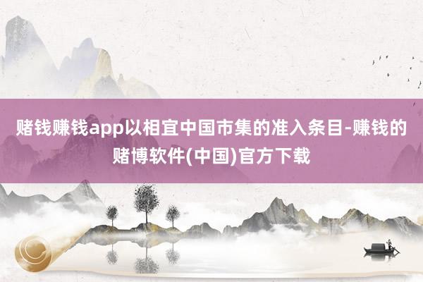 赌钱赚钱app以相宜中国市集的准入条目-赚钱的赌博软件(中国)官方下载