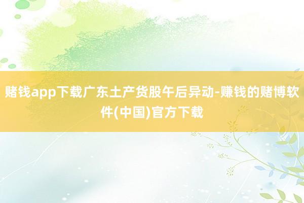 赌钱app下载广东土产货股午后异动-赚钱的赌博软件(中国)官方下载