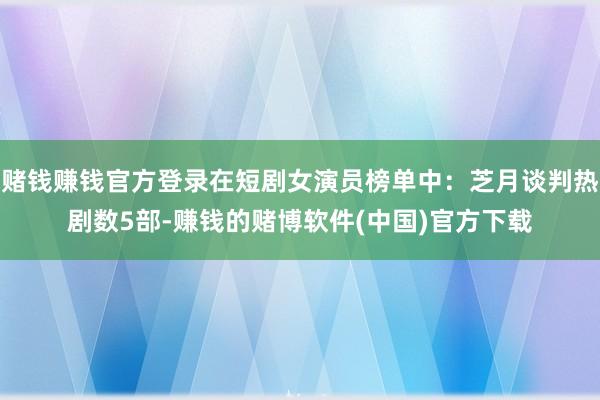 赌钱赚钱官方登录在短剧女演员榜单中：芝月谈判热剧数5部-赚钱的赌博软件(中国)官方下载
