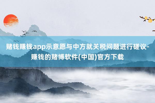 赌钱赚钱app示意愿与中方就关税问题进行磋议-赚钱的赌博软件(中国)官方下载