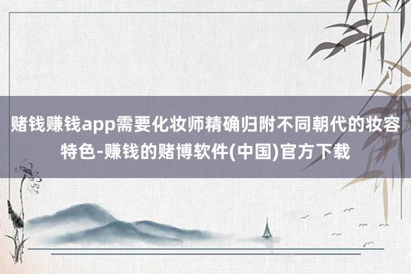 赌钱赚钱app需要化妆师精确归附不同朝代的妆容特色-赚钱的赌博软件(中国)官方下载