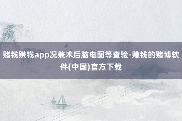 赌钱赚钱app况兼术后脑电图等查验-赚钱的赌博软件(中国)官方下载