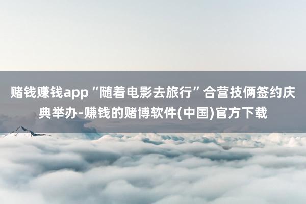 赌钱赚钱app“随着电影去旅行”合营技俩签约庆典举办-赚钱的赌博软件(中国)官方下载