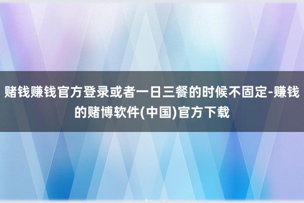 赌钱赚钱官方登录或者一日三餐的时候不固定-赚钱的赌博软件(中国)官方下载