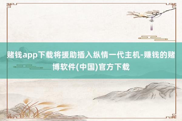 赌钱app下载将援助插入纵情一代主机-赚钱的赌博软件(中国)官方下载