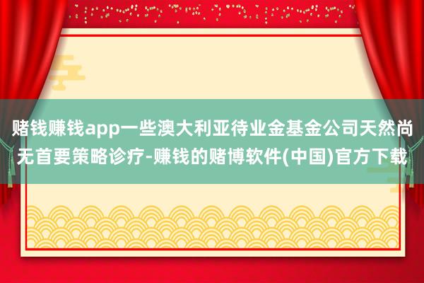 赌钱赚钱app一些澳大利亚待业金基金公司天然尚无首要策略诊疗-赚钱的赌博软件(中国)官方下载