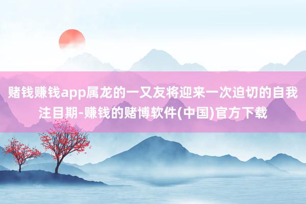 赌钱赚钱app属龙的一又友将迎来一次迫切的自我注目期-赚钱的赌博软件(中国)官方下载