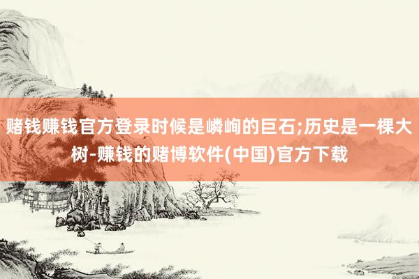 赌钱赚钱官方登录时候是嶙峋的巨石;历史是一棵大树-赚钱的赌博软件(中国)官方下载