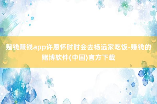 赌钱赚钱app许恩怀时时会去杨远家吃饭-赚钱的赌博软件(中国)官方下载