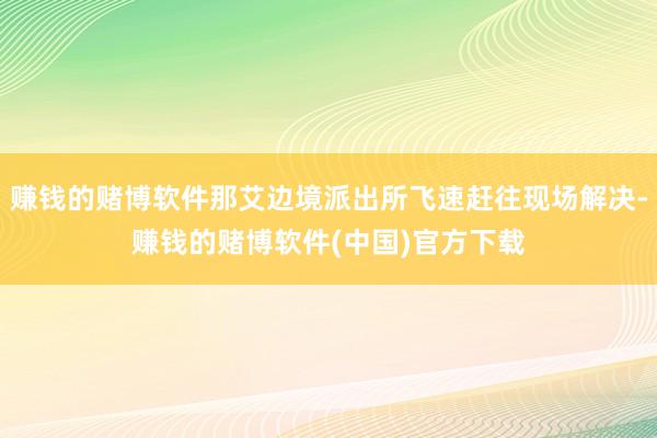 赚钱的赌博软件那艾边境派出所飞速赶往现场解决-赚钱的赌博软件(中国)官方下载