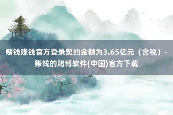 赌钱赚钱官方登录契约金额为3.65亿元（含税）-赚钱的赌博软件(中国)官方下载