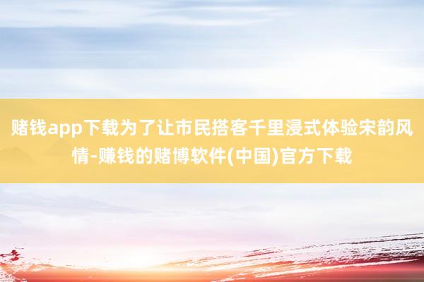 赌钱app下载为了让市民搭客千里浸式体验宋韵风情-赚钱的赌博软件(中国)官方下载