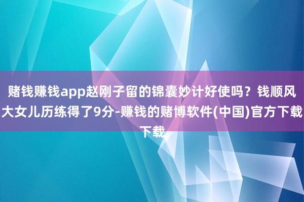 赌钱赚钱app赵刚子留的锦囊妙计好使吗？钱顺风大女儿历练得了9分-赚钱的赌博软件(中国)官方下载