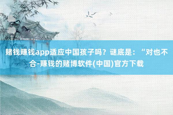 赌钱赚钱app适应中国孩子吗？谜底是：“对也不合-赚钱的赌博软件(中国)官方下载