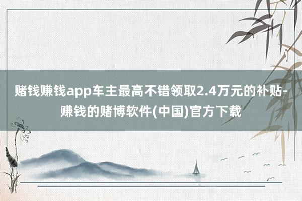 赌钱赚钱app车主最高不错领取2.4万元的补贴-赚钱的赌博软件(中国)官方下载