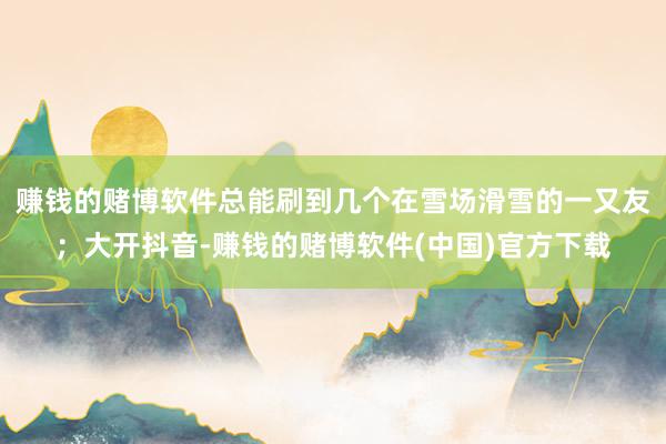 赚钱的赌博软件总能刷到几个在雪场滑雪的一又友；大开抖音-赚钱的赌博软件(中国)官方下载