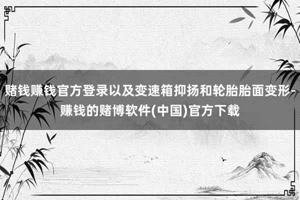 赌钱赚钱官方登录以及变速箱抑扬和轮胎胎面变形-赚钱的赌博软件(中国)官方下载
