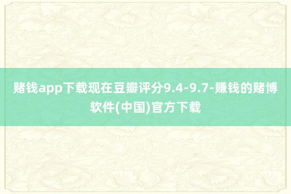 赌钱app下载现在豆瓣评分9.4-9.7-赚钱的赌博软件(中国)官方下载