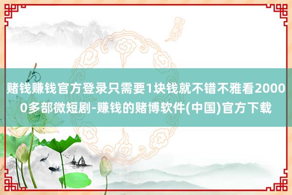 赌钱赚钱官方登录只需要1块钱就不错不雅看20000多部微短剧-赚钱的赌博软件(中国)官方下载
