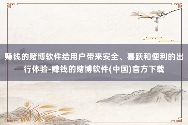 赚钱的赌博软件给用户带来安全、喜跃和便利的出行体验-赚钱的赌博软件(中国)官方下载
