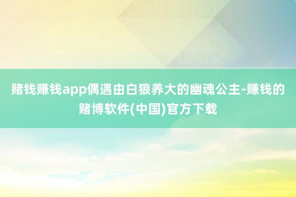赌钱赚钱app偶遇由白狼养大的幽魂公主-赚钱的赌博软件(中国)官方下载
