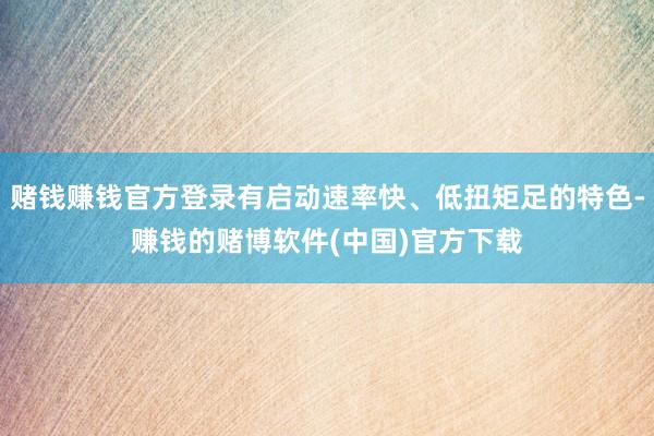 赌钱赚钱官方登录有启动速率快、低扭矩足的特色-赚钱的赌博软件(中国)官方下载