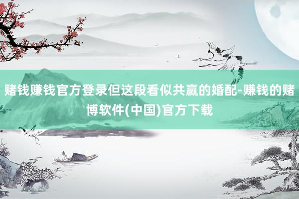 赌钱赚钱官方登录但这段看似共赢的婚配-赚钱的赌博软件(中国)官方下载