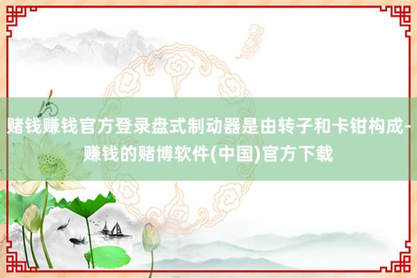 赌钱赚钱官方登录盘式制动器是由转子和卡钳构成-赚钱的赌博软件(中国)官方下载
