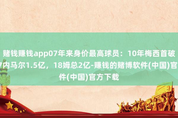 赌钱赚钱app07年来身价最高球员：10年梅西首破亿，17内马尔1.5亿，18姆总2亿-赚钱的赌博软件(中国)官方下载