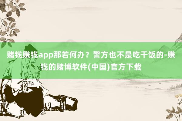 赌钱赚钱app那若何办？警方也不是吃干饭的-赚钱的赌博软件(中国)官方下载