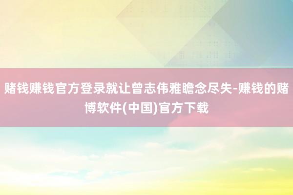 赌钱赚钱官方登录就让曾志伟雅瞻念尽失-赚钱的赌博软件(中国)官方下载