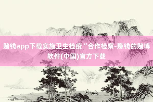 赌钱app下载实施卫生检疫“合作检察-赚钱的赌博软件(中国)官方下载