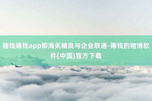 赌钱赚钱app即海关精良与企业联通-赚钱的赌博软件(中国)官方下载