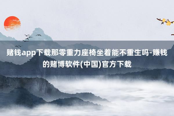 赌钱app下载那零重力座椅坐着能不重生吗-赚钱的赌博软件(中国)官方下载