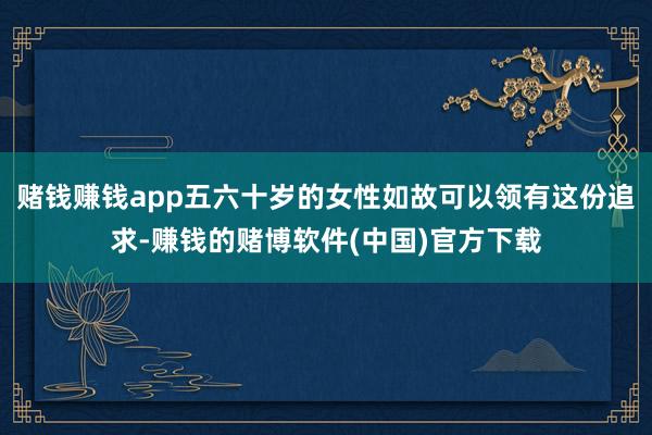 赌钱赚钱app五六十岁的女性如故可以领有这份追求-赚钱的赌博软件(中国)官方下载