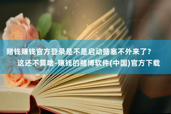 赌钱赚钱官方登录是不是启动搪塞不外来了？        这还不算啥-赚钱的赌博软件(中国)官方下载