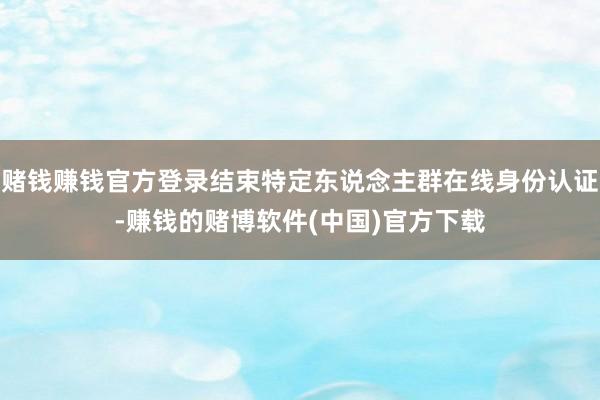 赌钱赚钱官方登录结束特定东说念主群在线身份认证-赚钱的赌博软件(中国)官方下载