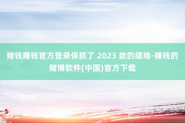 赌钱赚钱官方登录保抓了 2023 款的缱绻-赚钱的赌博软件(中国)官方下载