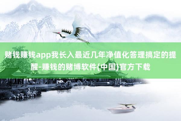 赌钱赚钱app我长入最近几年净值化答理搞定的提醒-赚钱的赌博软件(中国)官方下载