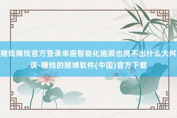 赌钱赚钱官方登录举座智能化施展也挑不出什么大舛误-赚钱的赌博软件(中国)官方下载