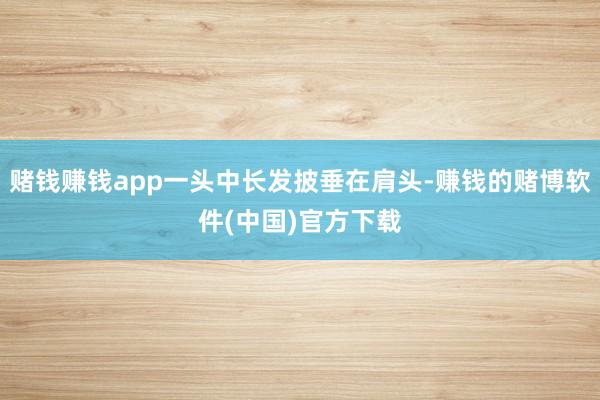 赌钱赚钱app一头中长发披垂在肩头-赚钱的赌博软件(中国)官方下载