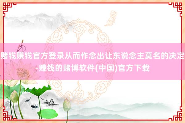 赌钱赚钱官方登录从而作念出让东说念主莫名的决定-赚钱的赌博软件(中国)官方下载