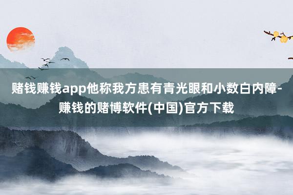赌钱赚钱app他称我方患有青光眼和小数白内障-赚钱的赌博软件(中国)官方下载