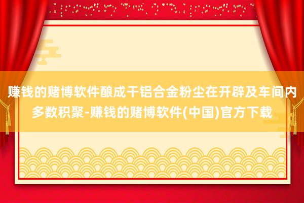 赚钱的赌博软件酿成干铝合金粉尘在开辟及车间内多数积聚-赚钱的赌博软件(中国)官方下载