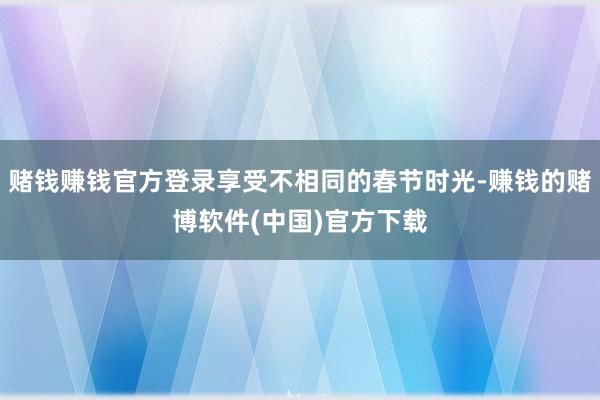 赌钱赚钱官方登录享受不相同的春节时光-赚钱的赌博软件(中国)官方下载