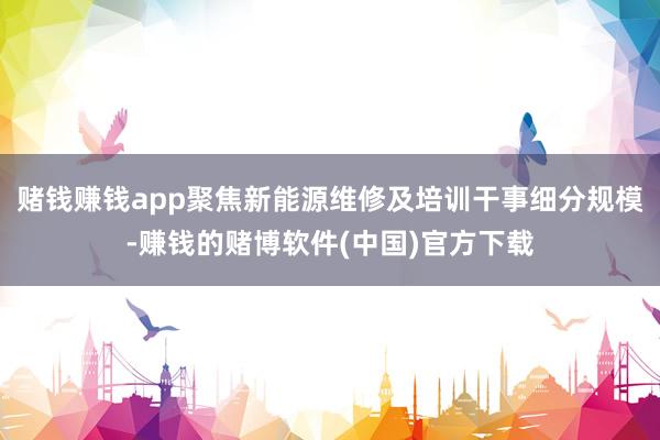 赌钱赚钱app聚焦新能源维修及培训干事细分规模-赚钱的赌博软件(中国)官方下载