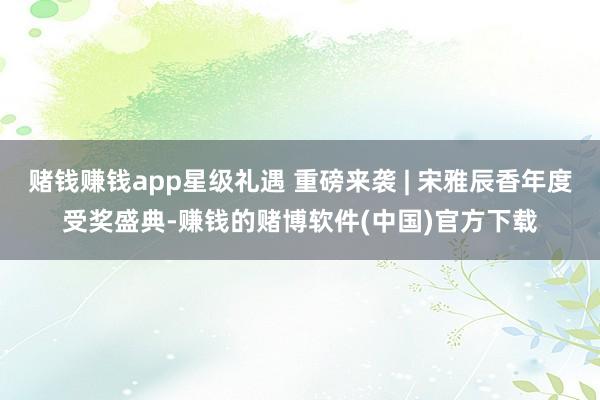 赌钱赚钱app星级礼遇 重磅来袭 | 宋雅辰香年度受奖盛典-赚钱的赌博软件(中国)官方下载