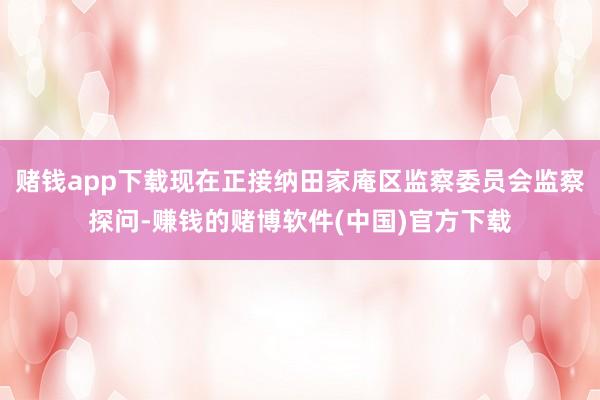 赌钱app下载现在正接纳田家庵区监察委员会监察探问-赚钱的赌博软件(中国)官方下载