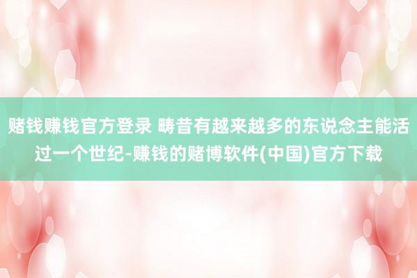 赌钱赚钱官方登录 畴昔有越来越多的东说念主能活过一个世纪-赚钱的赌博软件(中国)官方下载