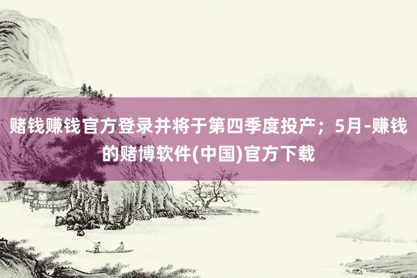 赌钱赚钱官方登录并将于第四季度投产；5月-赚钱的赌博软件(中国)官方下载